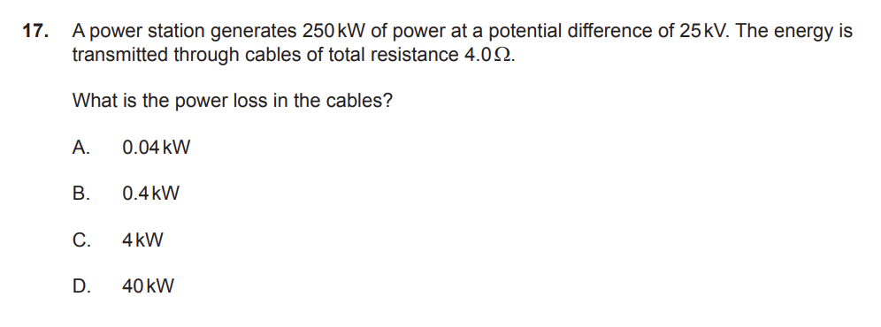 A power station generates 250kW of power at a potential difference of 25kV. The energy is  transmitted through cables of total resistance 4.0Ω.What is the power loss in the cables?